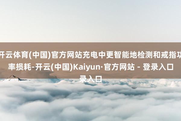 开云体育(中国)官方网站充电中更智能地检测和戒指功率损耗-开云(中国)Kaiyun·官方网站 - 登录入口