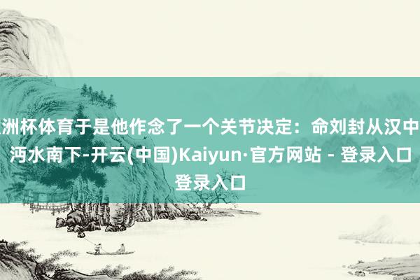 欧洲杯体育于是他作念了一个关节决定：命刘封从汉中沿沔水南下-开云(中国)Kaiyun·官方网站 - 登录入口