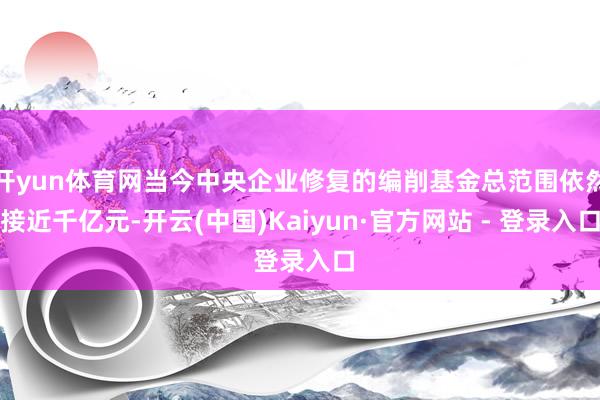 开yun体育网当今中央企业修复的编削基金总范围依然接近千亿元-开云(中国)Kaiyun·官方网站 - 登录入口