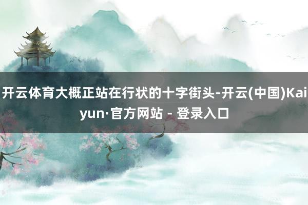 开云体育大概正站在行状的十字街头-开云(中国)Kaiyun·官方网站 - 登录入口