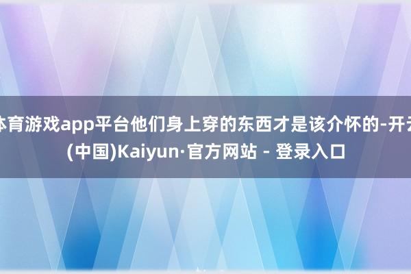 体育游戏app平台他们身上穿的东西才是该介怀的-开云(中国)Kaiyun·官方网站 - 登录入口