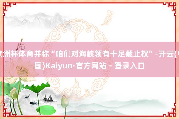 欧洲杯体育并称“咱们对海峡领有十足截止权”-开云(中国)Kaiyun·官方网站 - 登录入口