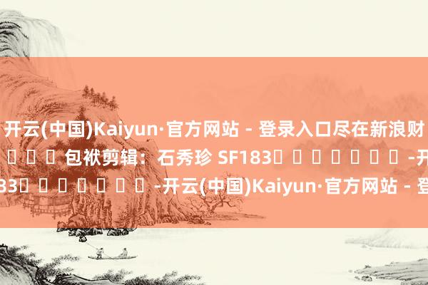 开云(中国)Kaiyun·官方网站 - 登录入口尽在新浪财经APP            						包袱剪辑：石秀珍 SF183							-开云(中国)Kaiyun·官方网站 - 登录入口