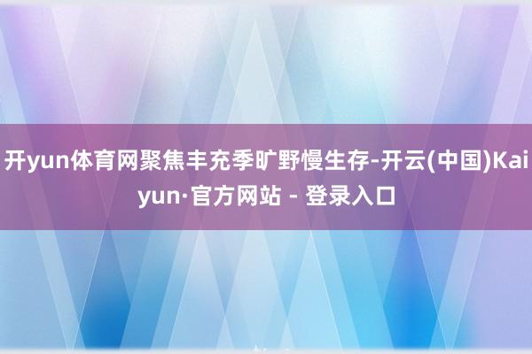 开yun体育网聚焦丰充季旷野慢生存-开云(中国)Kaiyun·官方网站 - 登录入口