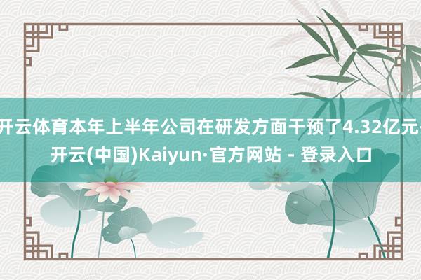 开云体育本年上半年公司在研发方面干预了4.32亿元-开云(中国)Kaiyun·官方网站 - 登录入口