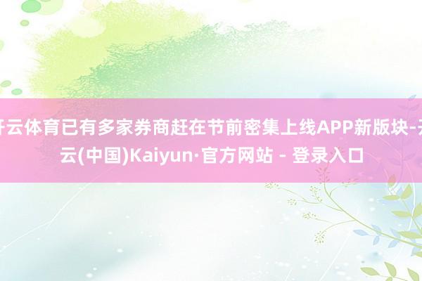 开云体育已有多家券商赶在节前密集上线APP新版块-开云(中国)Kaiyun·官方网站 - 登录入口