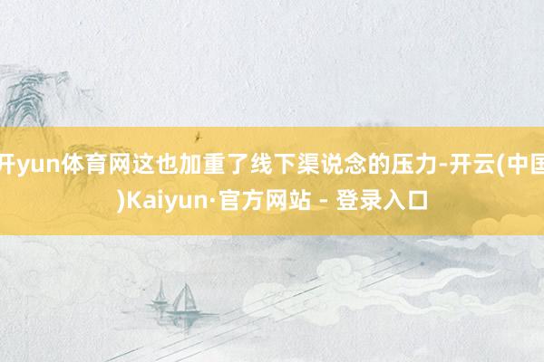 开yun体育网这也加重了线下渠说念的压力-开云(中国)Kaiyun·官方网站 - 登录入口