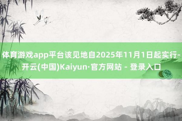 体育游戏app平台该见地自2025年11月1日起实行-开云(中国)Kaiyun·官方网站 - 登录入口