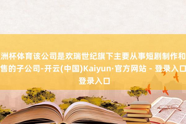 欧洲杯体育该公司是欢瑞世纪旗下主要从事短剧制作和销售的子公司-开云(中国)Kaiyun·官方网站 - 登录入口