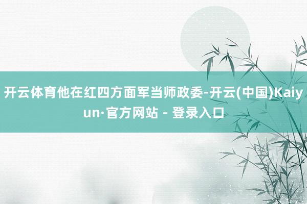 开云体育他在红四方面军当师政委-开云(中国)Kaiyun·官方网站 - 登录入口