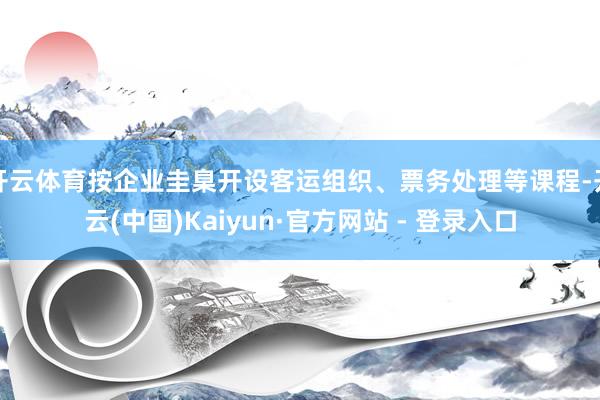 开云体育按企业圭臬开设客运组织、票务处理等课程-开云(中国)Kaiyun·官方网站 - 登录入口