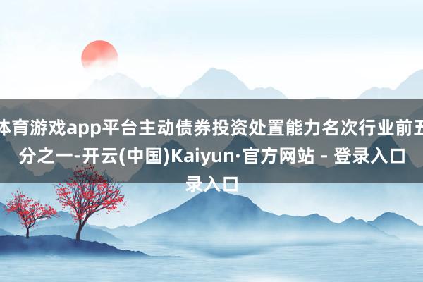体育游戏app平台主动债券投资处置能力名次行业前五分之一-开云(中国)Kaiyun·官方网站 - 登录入口