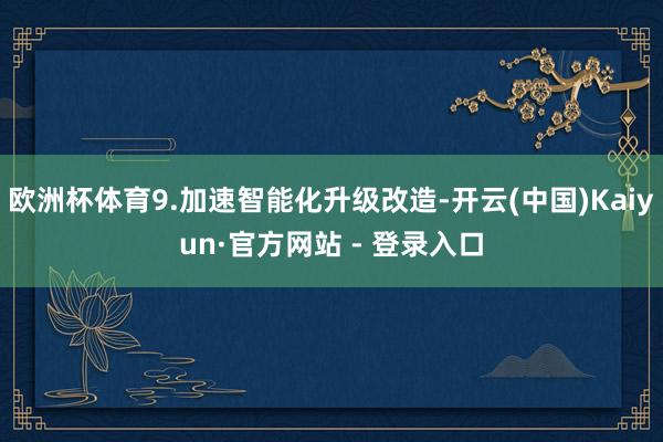 欧洲杯体育9.加速智能化升级改造-开云(中国)Kaiyun·官方网站 - 登录入口