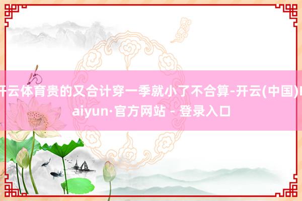 开云体育贵的又合计穿一季就小了不合算-开云(中国)Kaiyun·官方网站 - 登录入口