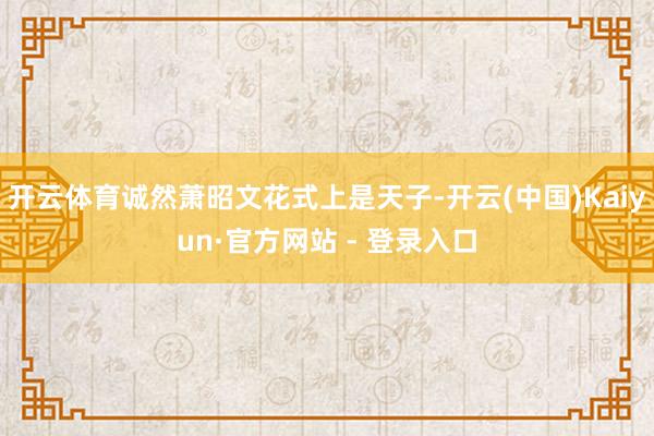 开云体育诚然萧昭文花式上是天子-开云(中国)Kaiyun·官方网站 - 登录入口