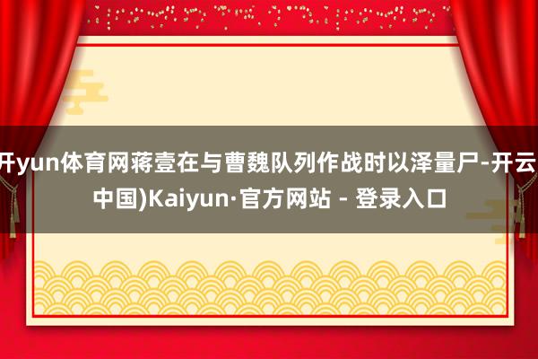 开yun体育网蒋壹在与曹魏队列作战时以泽量尸-开云(中国)Kaiyun·官方网站 - 登录入口