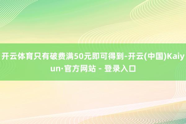 开云体育只有破费满50元即可得到-开云(中国)Kaiyun·官方网站 - 登录入口