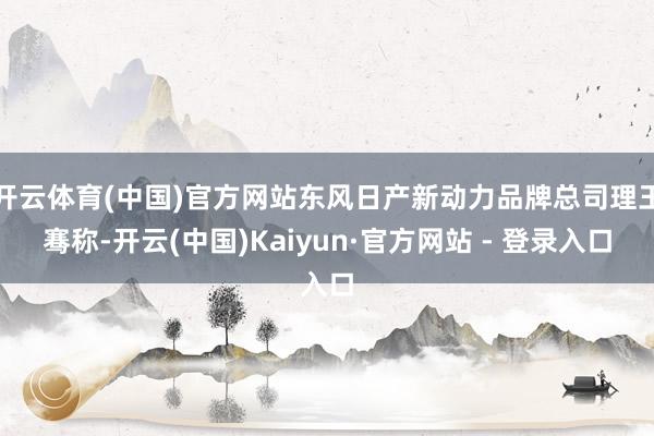 开云体育(中国)官方网站东风日产新动力品牌总司理王骞称-开云(中国)Kaiyun·官方网站 - 登录入口