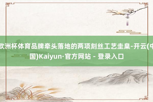 欧洲杯体育品牌牵头落地的两项刻丝工艺圭臬-开云(中国)Kaiyun·官方网站 - 登录入口