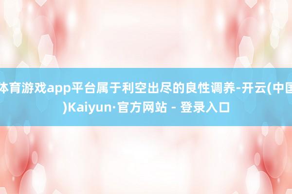 体育游戏app平台属于利空出尽的良性调养-开云(中国)Kaiyun·官方网站 - 登录入口