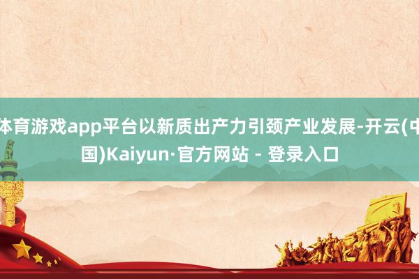 体育游戏app平台以新质出产力引颈产业发展-开云(中国)Kaiyun·官方网站 - 登录入口