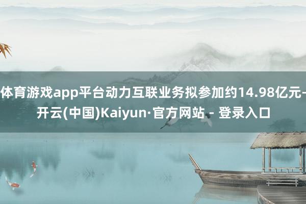 体育游戏app平台动力互联业务拟参加约14.98亿元-开云(中国)Kaiyun·官方网站 - 登录入口
