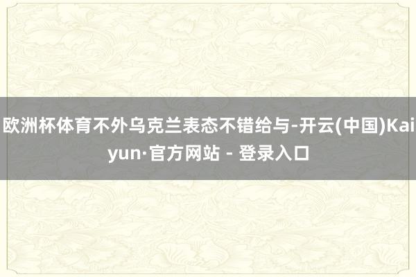 欧洲杯体育不外乌克兰表态不错给与-开云(中国)Kaiyun·官方网站 - 登录入口