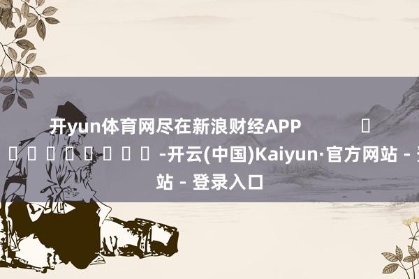 开yun体育网尽在新浪财经APP            													-开云(中国)Kaiyun·官方网站 - 登录入口
