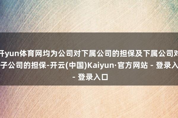 开yun体育网均为公司对下属公司的担保及下属公司对其子公司的担保-开云(中国)Kaiyun·官方网站 - 登录入口