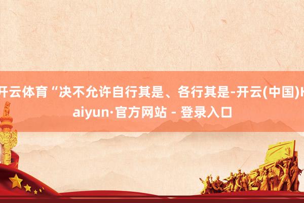 开云体育“决不允许自行其是、各行其是-开云(中国)Kaiyun·官方网站 - 登录入口