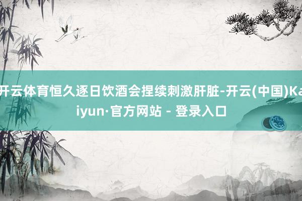 开云体育恒久逐日饮酒会捏续刺激肝脏-开云(中国)Kaiyun·官方网站 - 登录入口