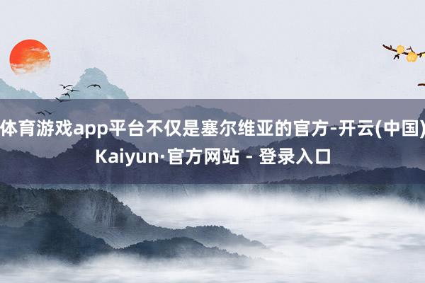体育游戏app平台不仅是塞尔维亚的官方-开云(中国)Kaiyun·官方网站 - 登录入口