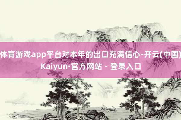 体育游戏app平台对本年的出口充满信心-开云(中国)Kaiyun·官方网站 - 登录入口