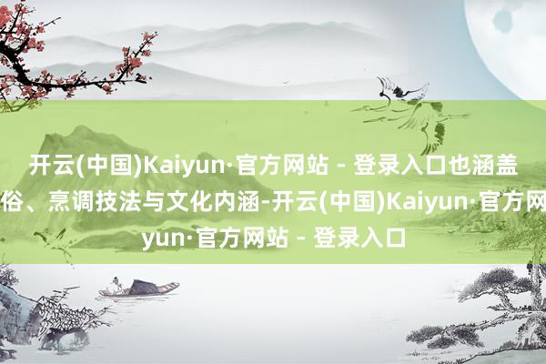 开云(中国)Kaiyun·官方网站 - 登录入口也涵盖背后的饮食习俗、烹调技法与文化内涵-开云(中国)Kaiyun·官方网站 - 登录入口