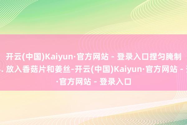 开云(中国)Kaiyun·官方网站 - 登录入口捏匀腌制30分钟4. 放入香菇片和姜丝-开云(中国)Kaiyun·官方网站 - 登录入口