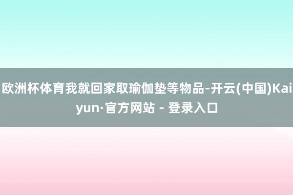 欧洲杯体育我就回家取瑜伽垫等物品-开云(中国)Kaiyun·官方网站 - 登录入口
