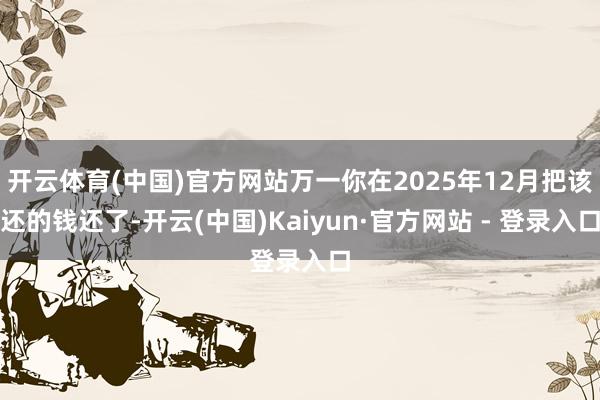 开云体育(中国)官方网站万一你在2025年12月把该还的钱还了-开云(中国)Kaiyun·官方网站 - 登录入口
