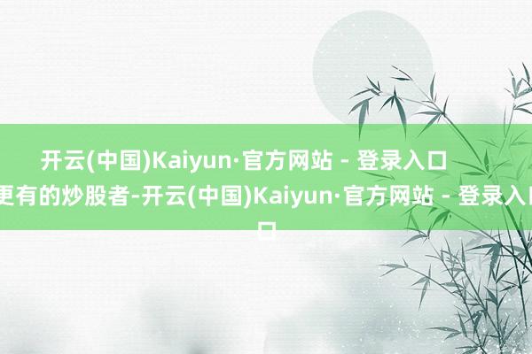 开云(中国)Kaiyun·官方网站 - 登录入口        更有的炒股者-开云(中国)Kaiyun·官方网站 - 登录入口