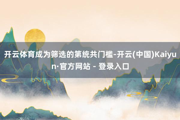 开云体育成为筛选的第统共门槛-开云(中国)Kaiyun·官方网站 - 登录入口