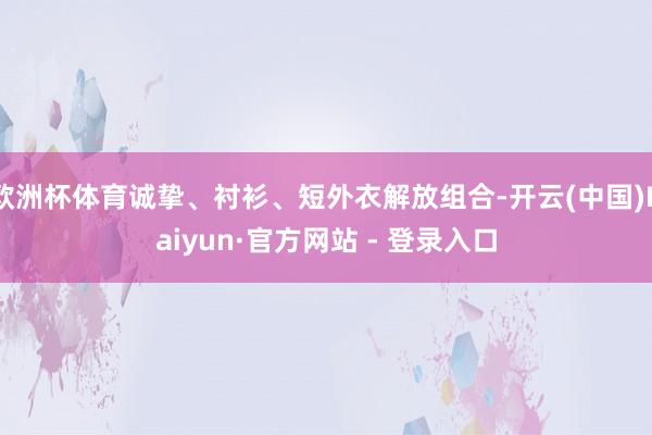 欧洲杯体育诚挚、衬衫、短外衣解放组合-开云(中国)Kaiyun·官方网站 - 登录入口