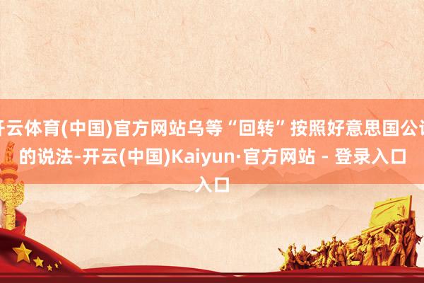 开云体育(中国)官方网站乌等“回转”按照好意思国公论的说法-开云(中国)Kaiyun·官方网站 - 登录入口