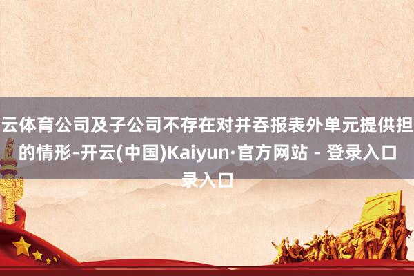 开云体育公司及子公司不存在对并吞报表外单元提供担保的情形-开云(中国)Kaiyun·官方网站 - 登录入口