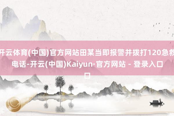 开云体育(中国)官方网站田某当即报警并拨打120急救电话-开云(中国)Kaiyun·官方网站 - 登录入口