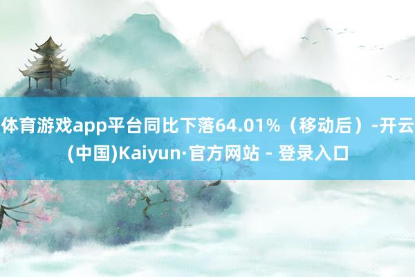 体育游戏app平台同比下落64.01%(移动后)-开云(中国)Kaiyun·官方网站 - 登录入口
